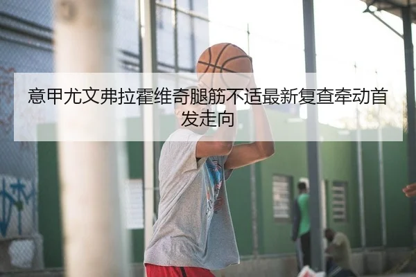 意甲尤文弗拉霍维奇腿筋不适最新复查牵动首发走向